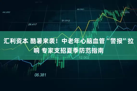 汇利资本 酷暑来袭！中老年心脑血管“警报”拉响 专家支招夏季防范指南