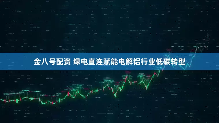 金八号配资 绿电直连赋能电解铝行业低碳转型