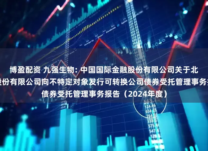 博盈配资 九强生物: 中国国际金融股份有限公司关于北京九强生物技术股份有限公司向不特定对象发行可转换公司债券受托管理事务报告（2024年度）