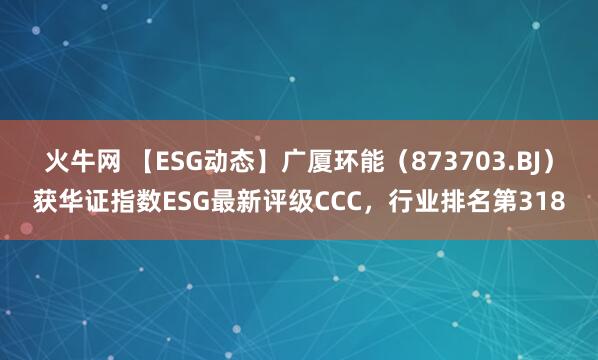 火牛网 【ESG动态】广厦环能（873703.BJ）获华证指数ESG最新评级CCC，行业排名第318