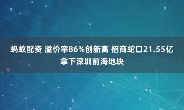 蚂蚁配资 溢价率86%创新高 招商蛇口21.55亿拿下深圳前海地块