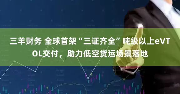 三羊财务 全球首架“三证齐全”吨级以上eVTOL交付，助力低空货运场景落地