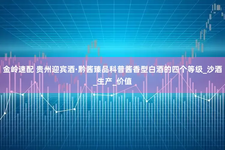 金岭速配 贵州迎宾酒·黔酱臻品科普酱香型白酒的四个等级_沙酒_生产_价值