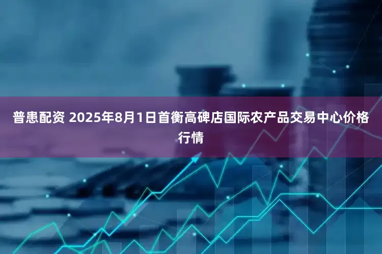 普患配资 2025年8月1日首衡高碑店国际农产品交易中心价格行情