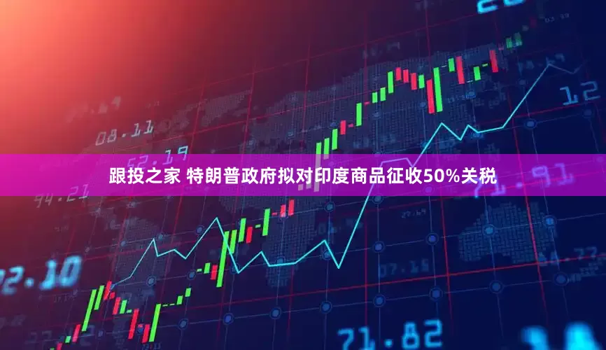 跟投之家 特朗普政府拟对印度商品征收50%关税