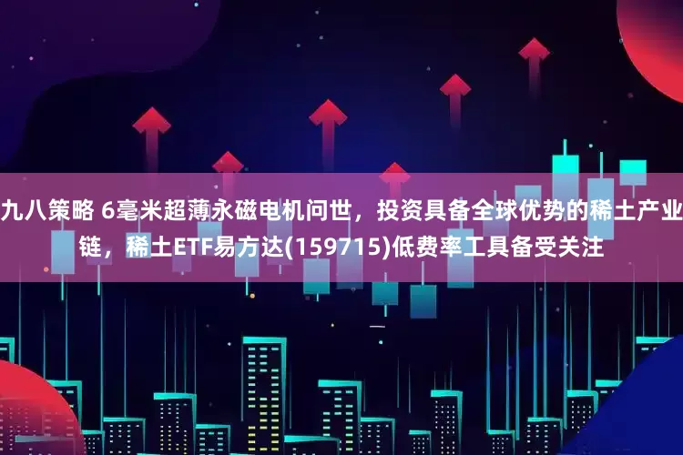九八策略 6毫米超薄永磁电机问世，投资具备全球优势的稀土产业链，稀土ETF易方达(159715)低费率工具备受关注
