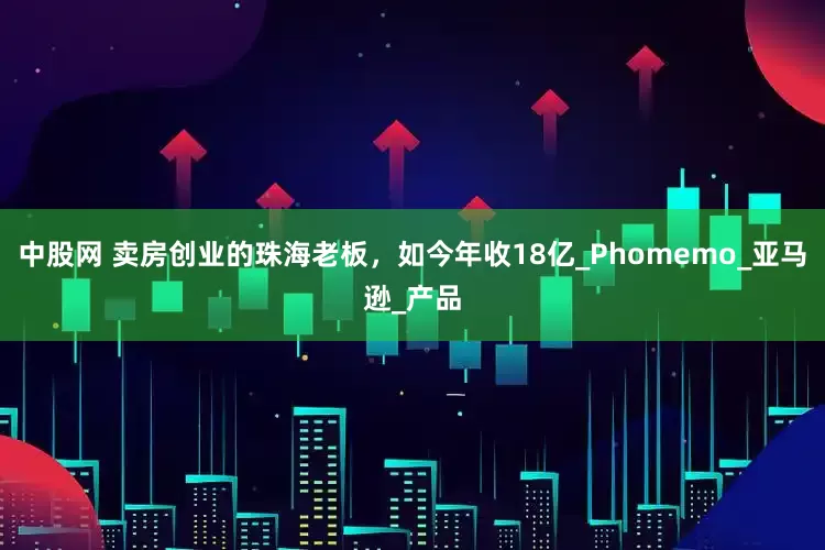 中股网 卖房创业的珠海老板，如今年收18亿_Phomemo_亚马逊_产品