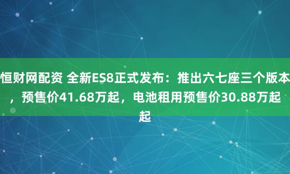恒财网配资 全新ES8正式发布：推出六七座三个版本，预售价41.68万起，电池租用预售价30.88万起