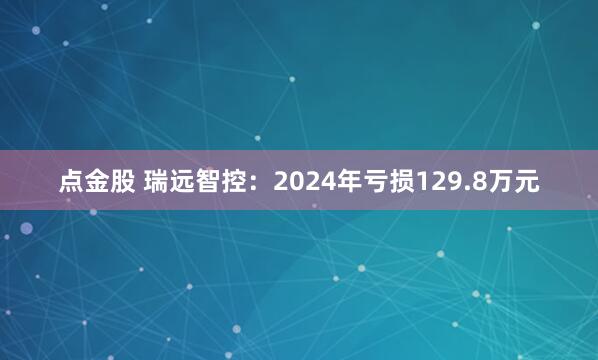 点金股 瑞远智控：2024年亏损129.8万元