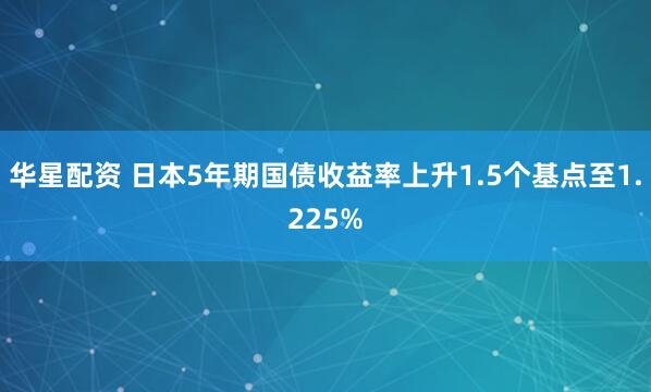 华星配资 日本5年期国债收益率上升1.5个基点至1.225%