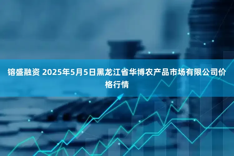 镕盛融资 2025年5月5日黑龙江省华博农产品市场有限公司价格行情