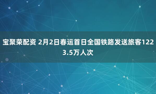 宝聚荣配资 2月2日春运首日全国铁路发送旅客1223.5万人次