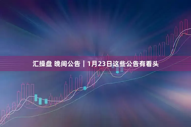 汇操盘 晚间公告｜1月23日这些公告有看头