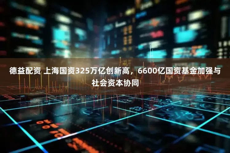 德益配资 上海国资325万亿创新高，6600亿国资基金加强与社会资本协同
