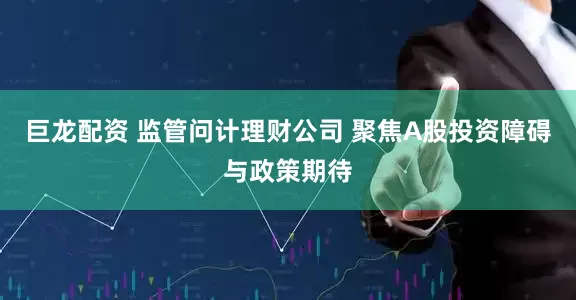 巨龙配资 监管问计理财公司 聚焦A股投资障碍与政策期待