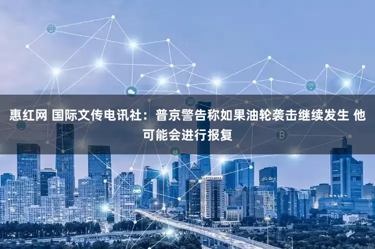 惠红网 国际文传电讯社：普京警告称如果油轮袭击继续发生 他可能会进行报复