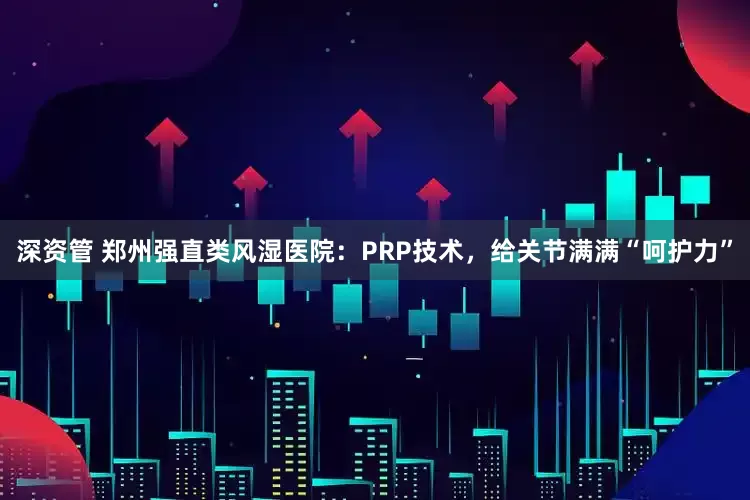 深资管 郑州强直类风湿医院：PRP技术，给关节满满“呵护力”