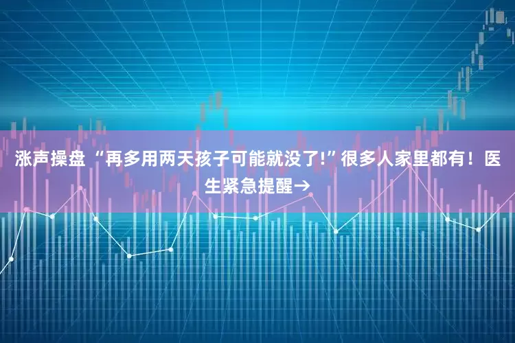 涨声操盘 “再多用两天孩子可能就没了!”很多人家里都有！医生紧急提醒→