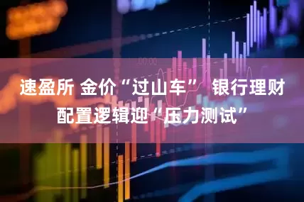 速盈所 金价“过山车”  银行理财配置逻辑迎“压力测试”